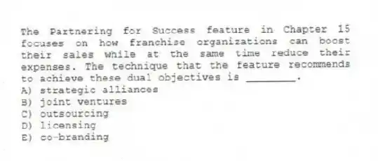 The Partnering for Success feature in Chapter 15 focuses on how franchise organizations can boost their sales while at the same time reduce their expenses. The technique that the feature recommends to achieve these dual objectives is ________.
A) strategic alliances
B) joint ventures
C) outsourcing
D) licensing
E) co-branding
