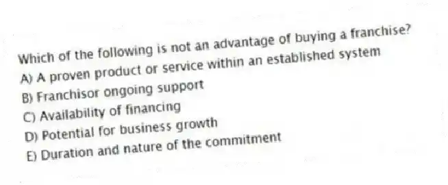 Which of the following is not an advantage of buying a franchise?
A) A proven product or service within an established system
B) Franchisor ongoing support
C) Availability of financing
D) Potential for business growth
E) Duration and nature of the commitment