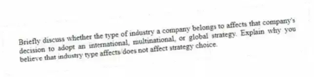 Briefly discuss whether the type of industry a company belongs to affects that company's decision to adopt an international, multinational, or global strategy. Explain why you believe that industry type affects/does not affect strategy choice.