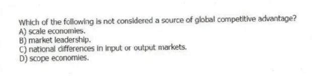 Which of the following is not considered a source of global competitive advantage?
A) scale economies.
B) market leadership.
C) national differences in input or output markets.
D) scope economies.