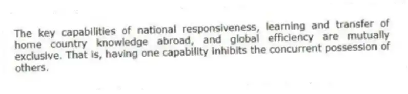 The key capabilities of national responsiveness, learning and transfer of home country knowledge abroad, and global efficiency are mutually exclusive. That is, having one capability inhibits the concurrent possession of others.
