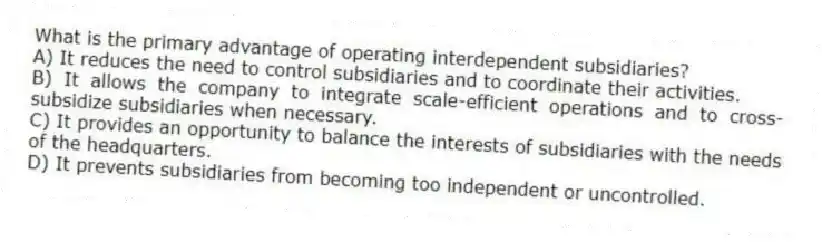 What is the primary advantage of operating interdependent subsidiaries?
A) It reduces the need to control subsidiaries and to coordinate their activities.
B) It allows the company to integrate scale-efficient operations and to cross-subsidize subsidiaries when necessary.
C) It provides an opportunity to balance the interests of subsidiaries with the needs of the headquarters.
D) It prevents subsidiaries from becoming too independent or uncontrolled.