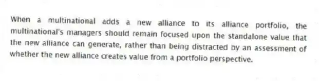 When a multinational adds a new alliance to its alliance portfolio, the multinational's managers should remain focused upon the standalone value that the new alliance can generate, rather than being distracted by an assessment of whether the new alliance creates value from a portfolio perspective.