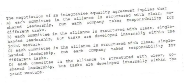 The negotiation of an integrative equality agreement implies that
A) each committee in the alliance is structured with clear, co-shared leadership, but each company takes responsibility for different tasks.
B) each committee in the alliance is structured with clear, single-handed leadership, but tasks are developed internally within the joint venture.
C) each committee in the alliance is structured with clear, single-handed leadership, but each company takes responsibility for different tasks.
D) each committee in the alliance is structured with clear, co-shared leadership, but tasks are developed internally within the joint venture.