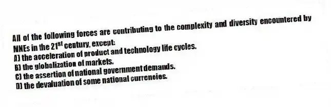 All of the following forces are contributing to the complexity and diversity encountered by MNEs in the 21<sup>st</sup> century, except:
A) the acceleration of product and technology life cycles.
B) the globalization of markets.
C) the assertion of national government demands.
D) the devaluation of some national currencies.