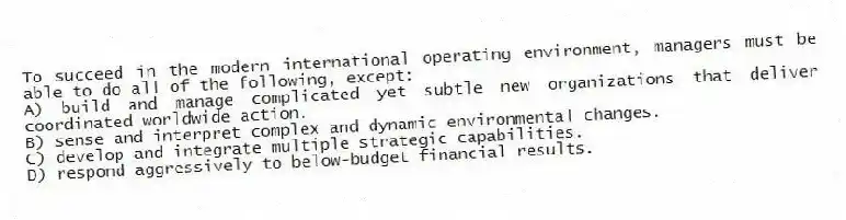 To succeed in the modern international operating environment, managers must be able to do all of the following, except:
A) build and manage complicated yet subtle new organizations that deliver coordinated worldwide action.
B) sense and interpret complex and dynamic environmental changes.
C) develop and integrate multiple strategic capabilities.
D) respond aggressively to below-budget financial results.