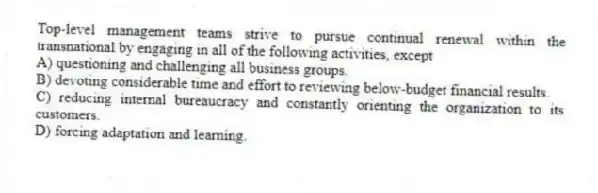 Top-level management teams strive to pursue continual renewal within the transnational by engaging in all of the following activities, except
A) questioning and challenging all business groups.
B) devoting considerable time and effort to reviewing below-budget financial results.
C) reducing internal bureaucracy and constantly orienting the organization to its customers.
D) forcing adaptation and learning.