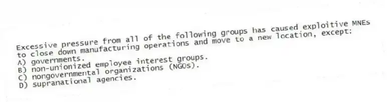 Excessive pressure from all of the following groups has caused exploitive MNEs to close down manufacturing operations and move to a new location, except:
A) governments.
B) non-unionized employee interest groups.
C) nongovernmental organizations (NGOs).
D) supranational agencies.