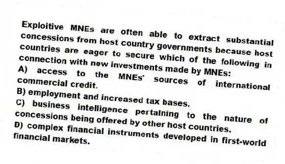 Exploitive MNEs are often able to extract substantial concessions from host country governments because host countries are eager to secure which of the following in connection with new investments made by MNEs:
A) access to the MNEs' sources of international commercial credit.
B) employment and increased tax bases.
C) business intelligence pertaining to the nature of concessions being offered by other host countries.
D) complex financial instruments developed in first-world financial markets.
