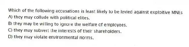 Which of the following accusations is least likely to be levied against exploitive MNEs
A) they may collude with political elites.
B) they may be willing to ignore the welfare of employees.
C) they may subvert the interests of their shareholders.
D) they may violate environmental norms.