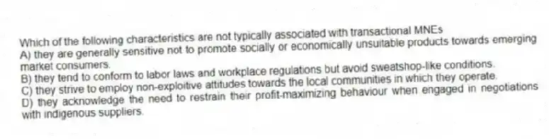 Which of the following characteristics are not typically associated with transactional MNEs
A) they are generally sensitive not to promote socially or economically unsuitable products towards emerging market consumers.
B) they tend to conform to labor laws and workplace regulations but avoid sweatshop-like conditions.
C) they strive to employ non-exploitive attitudes towards the local communities in which they operate.
D) they acknowledge the need to restrain their profit-maximizing behaviour when engaged in negotiations with indigenous suppliers.