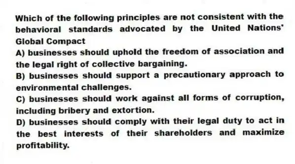 Which of the following principles are not consistent with the behavioral standards advocated by the United Nations' Global Compact
A) businesses should uphold the freedom of association and the legal right of collective bargaining.
B) businesses should support a precautionary approach to environmental challenges.
C) businesses should work against all forms of corruption, including bribery and extortion.
D) businesses should comply with their legal duty to act in the best interests of their shareholders and maximize profitability.