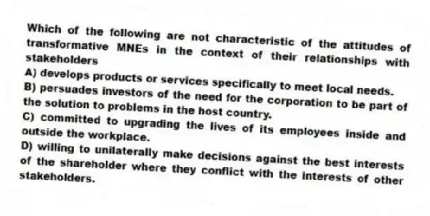 Which of the following are not characteristic of the attitudes of transformative MNEs in the context of their relationships with stakeholders
A) develops products or services specifically to meet local needs.
B) persuades investors of the need for the corporation to be part of the solution to problems in the host country.
C) committed to upgrading the lives of its employees inside and outside the workplace.
D) willing to unilaterally make decisions against the best interests of the shareholder where they conflict with the interests of other stakeholders.