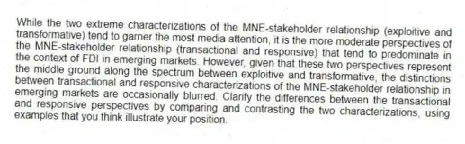 While the two extreme characterizations of the MNE-stakeholder relationship (exploitive and transformative) tend to garner the most media attention, it is the more moderate perspectives of the MNE-stakeholder relationship (transactional and responsive) that tend to predominate in the context of FDI in emerging markets. However, given that these two perspectives represent the middle ground along the spectrum between exploitive and transformative, the distinctions between transactional and responsive characterizations of the MNE-stakeholder relationship in emerging markets are occasionally blurred. Clarify the differences between the transactional and responsive perspectives by comparing and contrasting the two characterizations, using examples that you think illustrate your position.