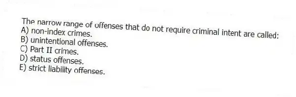 The narrow range of offenses that do not require criminal intent are called:
A) non-index crimes.
B) unintentional offenses.
C) Part II crimes.
D) status offenses.
E) strict liability offenses.