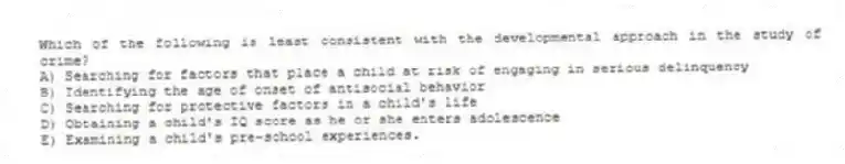 Which of the following is least consistent with the developmental approach in the study of crime?
A) Searching for factors that place a child at risk of engaging in serious delinquency
B) Identifying the age of onset of antisocial behavior
C) Searching for protective factors in a child's life
D) Obtaining a child's IQ score as he or she enters adolescence
E) Examining a child's pre-school experiences.