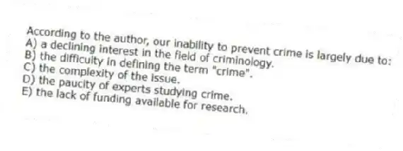 According to the author, our inability to prevent crime is largely due to:
A) a declining interest in the field of criminology.
B) the difficulty in defining the term "crime".
C) the complexity of the issue.
D) the paucity of experts studying crime.
E) the lack of funding available for research.