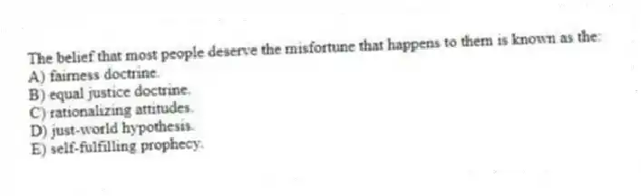 The belief that most people deserve the misfortune that happens to them is known as the:
A) fairness doctrine.
B) equal justice doctrine.
C) rationalizing attitudes.
D) just-world hypothesis.
E) self-fulfilling prophecy.
