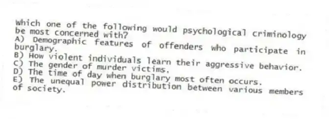 Which one of the following would psychological criminology be most concerned with?
A) Demographic features of offenders who participate in burglary.
B) How violent individuals learn their aggressive behavior.
C) The gender of murder victims.
D) The time of day when burglary most often occurs.
E) The unequal power distribution between various members of society.