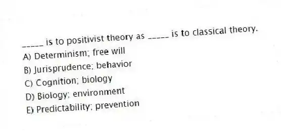 _____ is to positivist theory as _____ is to classical theory.
A) Determinism; free will
B) Jurisprudence; behavior
C) Cognition; biology
D) Biology; environment
E) Predictability; prevention