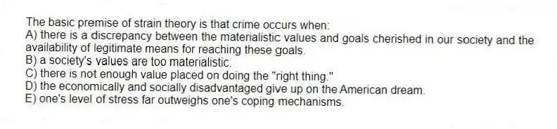 The basic premise of strain theory is that crime occurs when:
A) there is a discrepancy between the materialistic values and goals cherished in our society and the availability of legitimate means for reaching these goals.
B) a society's values are too materialistic.
C) there is not enough value placed on doing the "right thing."
D) the economically and socially disadvantaged give up on the American dream.
E) one's level of stress far outweighs one's coping mechanisms.