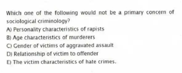 Which one of the following would not be a primary concern of sociological criminology?
A) Personality characteristics of rapists
B) Age characteristics of murderers
C) Gender of victims of aggravated assault
D) Relationship of victim to offender
E) The victim characteristics of hate crimes.