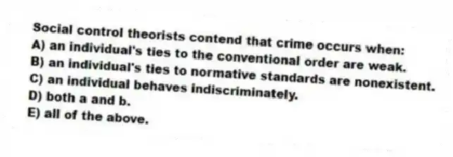 Social control theorists contend that crime occurs when:
A) an individual's ties to the conventional order are weak.
B) an individual's ties to normative standards are nonexistent.
C) an individual behaves indiscriminately.
D) both a and b.
E) all of the above.