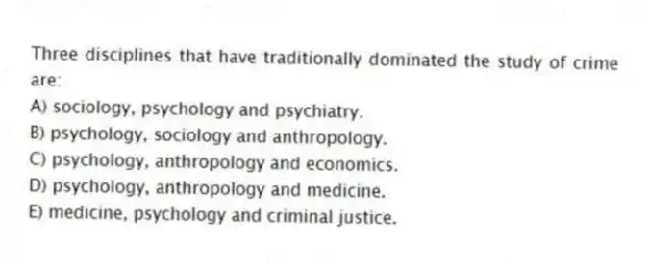 Three disciplines that have traditionally dominated the study of crime are:
A) sociology, psychology and psychiatry.
B) psychology, sociology and anthropology.
C) psychology, anthropology and economics.
D) psychology, anthropology and medicine.
E) medicine, psychology and criminal justice.