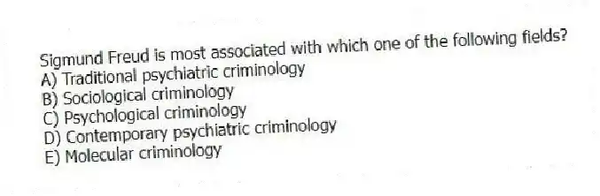 Sigmund Freud is most associated with which one of the following fields?
A) Traditional psychiatric criminology
B) Sociological criminology
C) Psychological criminology
D) Contemporary psychiatric criminology
E) Molecular criminology