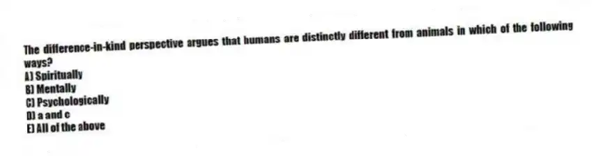 The difference-in-kind perspective argues that humans are distinctly different from animals in which of the following ways?
A) Spiritually
B) Mentally
C) Psychologically
D) a and c
E) All of the above