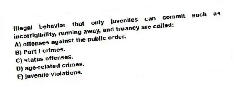 Illegal behavior that only juveniles can commit such as incorrigibility, running away, and truancy are called:
A) offenses against the public order.
B) Part I crimes.
C) status offenses.
D) age-related crimes.
E) juvenile violations.