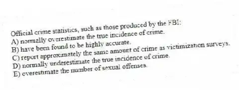 Official crime statistics, such as those produced by the FBI:
A) normally overestimate the true incidence of crime.
B) have been found to be highly accurate.
C) report approximately the same amount of crime as victimization surveys.
D) normally underestimate the true incidence of crime.
E) overestimate the number of sexual offenses.