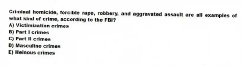 Criminal homicide, forcible rape, robbery, and aggravated assault are all examples of what kind of crime, according to the FBI?
A) Victimization crimes
B) Part I crimes
C) Part II crimes
D) Masculine crimes
E) Heinous crimes