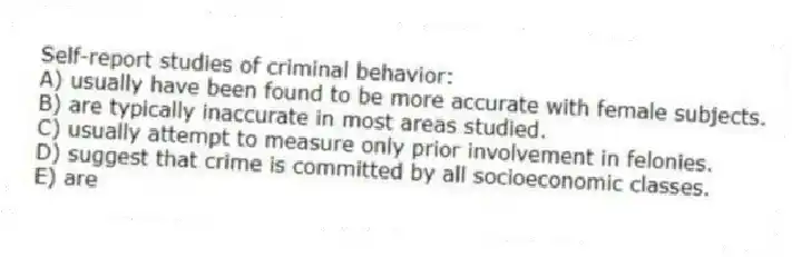Self-report studies of criminal behavior:
A) usually have been found to be more accurate with female subjects.
B) are typically inaccurate in most areas studied.
C) usually attempt to measure only prior involvement in felonies.
D) suggest that crime is committed by all socioeconomic classes.
E) are
