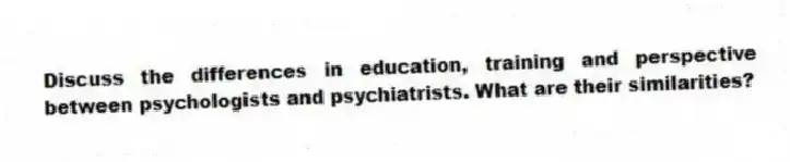 Discuss the differences in education, training and perspective between psychologists and psychiatrists. What are their similarities?