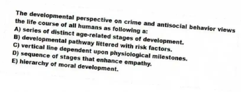 The developmental perspective on crime and antisocial behavior views the life course of all humans as following a:
A) series of distinct age-related stages of development.
B) developmental pathway littered with risk factors.
C) vertical line dependent upon physiological milestones.
D) sequence of stages that enhance empathy.
E) hierarchy of moral development.