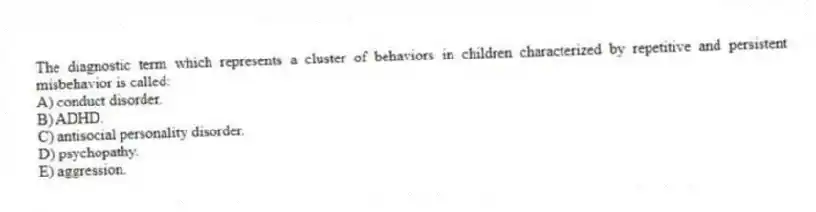 The diagnostic term which represents a cluster of behaviors in children characterized by repetitive and persistent misbehavior is called:
A) conduct disorder.
B) ADHD.
C) antisocial personality disorder.
D) psychopathy.
E) aggression.