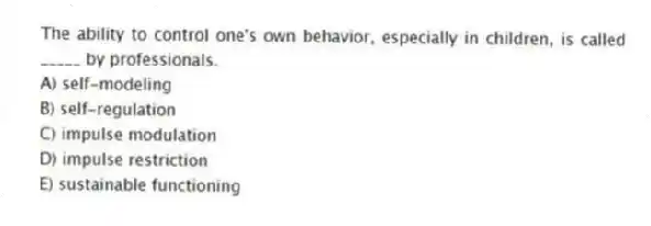 The ability to control one's own behavior, especially in children, is called _____ by professionals.
A) self-modeling
B) self-regulation
C) impulse modulation
D) impulse restriction
E) sustainable functioning