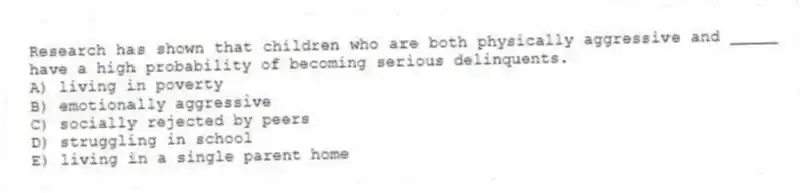 Research has shown that children who are both physically aggressive and _____ have a high probability of becoming serious delinquents.
A) living in poverty
B) emotionally aggressive
C) socially rejected by peers
D) struggling in school
E) living in a single parent home