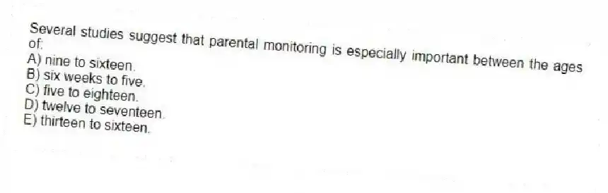 Several studies suggest that parental monitoring is especially important between the ages of:
A) nine to sixteen.
B) six weeks to five.
C) five to eighteen.
D) twelve to seventeen.
E) thirteen to sixteen.
