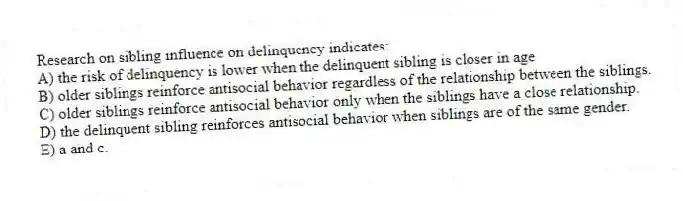 Research on sibling influence on delinquency indicates:
A) the risk of delinquency is lower when the delinquent sibling is closer in age
B) older siblings reinforce antisocial behavior regardless of the relationship between the siblings.
C) older siblings reinforce antisocial behavior only when the siblings have a close relationship.
D) the delinquent sibling reinforces antisocial behavior when siblings are of the same gender.
E) a and c.