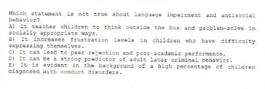 Which statement is not true about language impairment and antisocial behavior?
A) It teaches children to think outside the box and problem-solve in socially appropriate ways.
B) It increases frustration levels in children who have difficulty expressing themselves.
C) It can lead to peer rejection and poor academic performance.
D) It can be a strong predictor of adult later criminal behavior.
E) It is evident in the background of a high percentage of children diagnosed with conduct disorders.