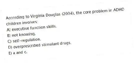 According to Virginia Douglas (2004), the core problem in ADHD children involves:
A) executive function skills.
B) not knowing.
C) self-regulation.
D) overprescribed stimulant drugs.
E) a and c.