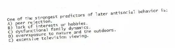 One of the strongest predictors of later antisocial behavior is:
A) peer rejection.
B) lack of interests or hobbies.
C) dysfunctional family dynamics.
D) overexposure to nature and the outdoors.
E) excessive television viewing.