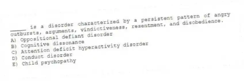 _____ is a disorder characterized by a persistent pattern of angry outbursts, arguments, vindictiveness, resentment, and disobedience.
A) Oppositional defiant disorder
B) Cognitive dissonance
C) Attention deficit hyperactivity disorder
D) Conduct disorder
E) Child psychopathy
