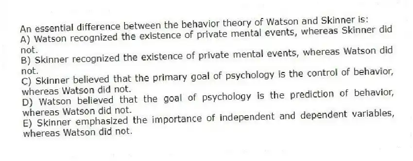 An essential difference between the behavior theory of Watson and Skinner is:
A) Watson recognized the existence of private mental events, whereas Skinner did not.
B) Skinner recognized the existence of private mental events, whereas Watson did not.
C) Skinner believed that the primary goal of psychology is the control of behavior, whereas Watson did not.
D) Watson believed that the goal of psychology is the prediction of behavior, whereas Watson did not.
E) Skinner emphasized the importance of independent and dependent variables, whereas Watson did not.