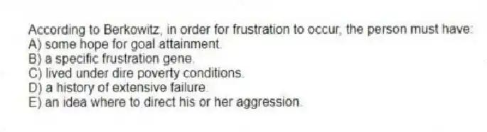 According to Berkowitz, in order for frustration to occur, the person must have:
A) some hope for goal attainment.
B) a specific frustration gene.
C) lived under dire poverty conditions.
D) a history of extensive failure.
E) an idea where to direct his or her aggression.