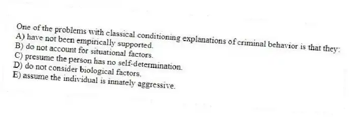 One of the problems with classical conditioning explanations of criminal behavior is that they:
A) have not been empirically supported.
B) do not account for situational factors.
C) presume the person has no self-determination.
D) do not consider biological factors.
E) assume the individual is innately aggressive.
