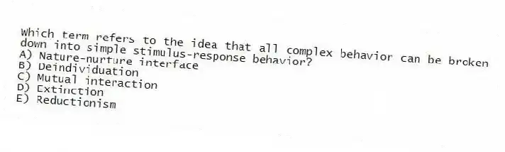 Which term refers to the idea that all complex behavior can be broken down into simple stimulus-response behavior?
A) Nature-nurture interface
B) Deindividuation
C) Mutual interaction
D) Extinction
E) Reductionism