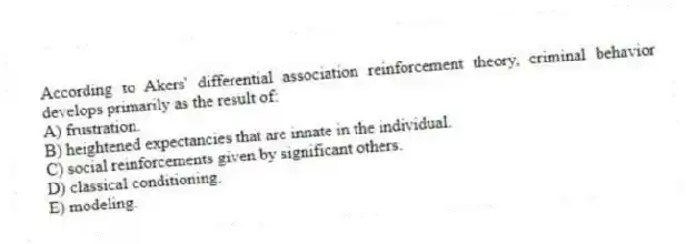 According to Akers' differential association reinforcement theory, criminal behavior develops primarily as the result of:
A) frustration.
B) heightened expectancies that are innate in the individual.
C) social reinforcements given by significant others.
D) classical conditioning.
E) modeling.